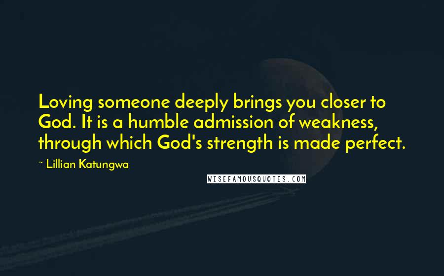 Lillian Katungwa Quotes: Loving someone deeply brings you closer to God. It is a humble admission of weakness, through which God's strength is made perfect.