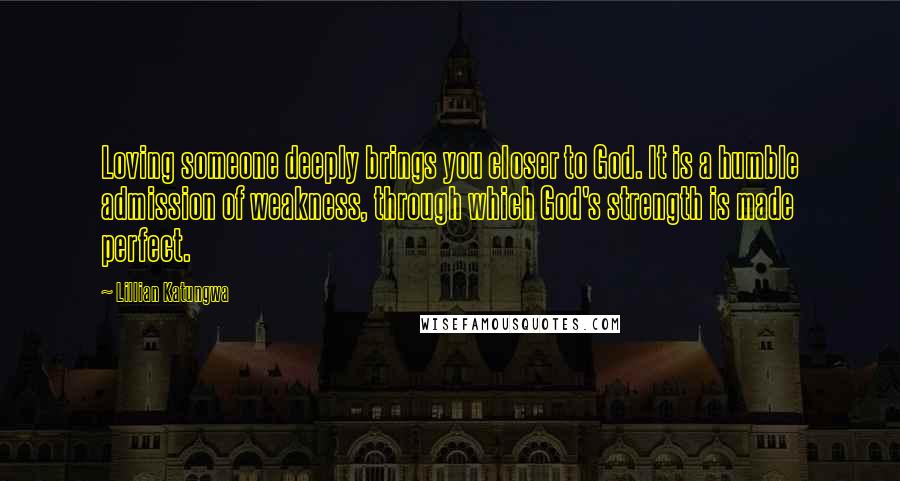 Lillian Katungwa Quotes: Loving someone deeply brings you closer to God. It is a humble admission of weakness, through which God's strength is made perfect.