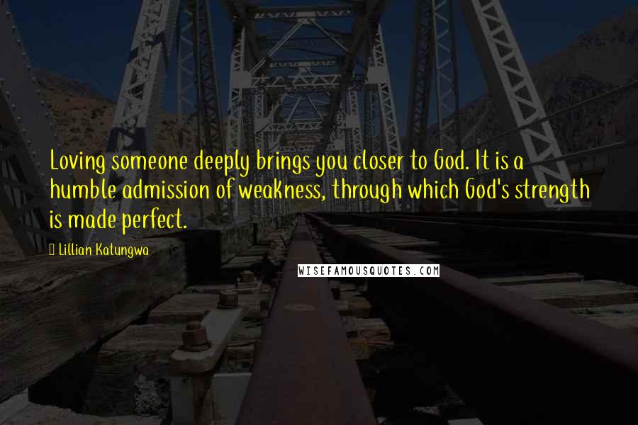 Lillian Katungwa Quotes: Loving someone deeply brings you closer to God. It is a humble admission of weakness, through which God's strength is made perfect.