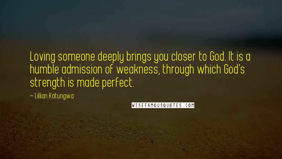 Lillian Katungwa Quotes: Loving someone deeply brings you closer to God. It is a humble admission of weakness, through which God's strength is made perfect.