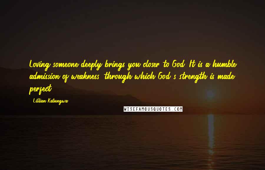 Lillian Katungwa Quotes: Loving someone deeply brings you closer to God. It is a humble admission of weakness, through which God's strength is made perfect.
