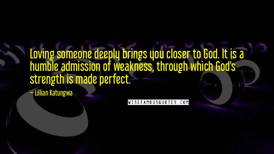 Lillian Katungwa Quotes: Loving someone deeply brings you closer to God. It is a humble admission of weakness, through which God's strength is made perfect.