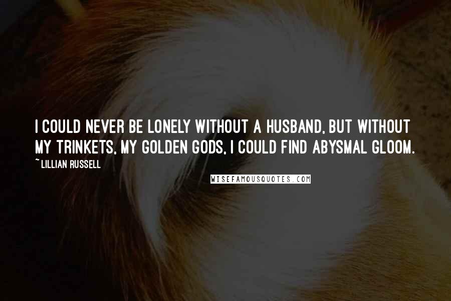 Lillian Russell Quotes: I could never be lonely without a husband, but without my trinkets, my golden gods, I could find abysmal gloom.