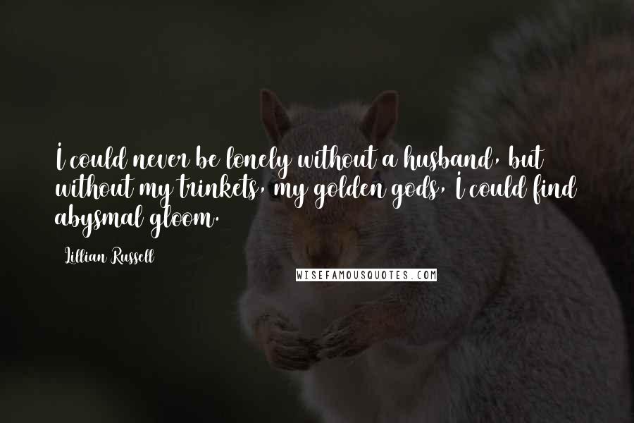 Lillian Russell Quotes: I could never be lonely without a husband, but without my trinkets, my golden gods, I could find abysmal gloom.