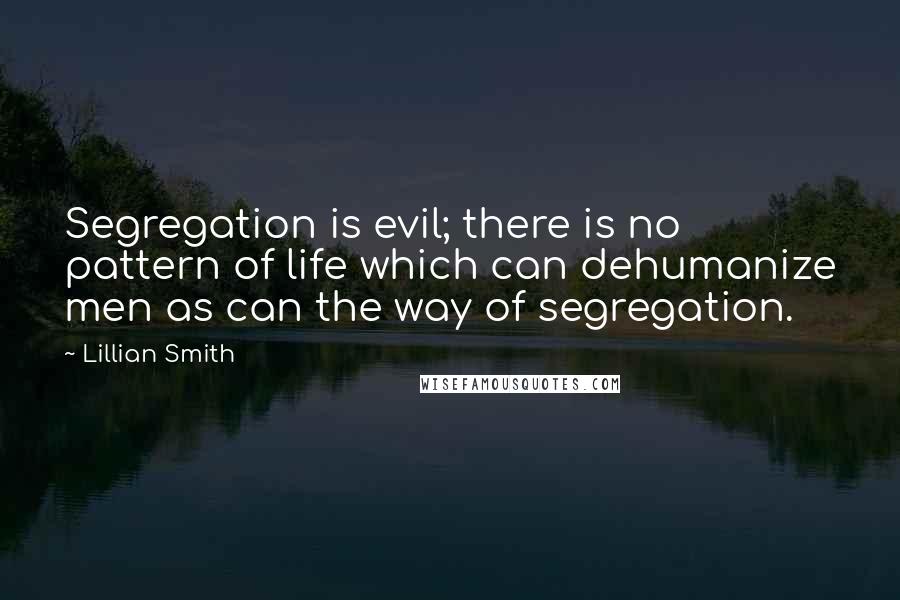 Lillian Smith Quotes: Segregation is evil; there is no pattern of life which can dehumanize men as can the way of segregation.