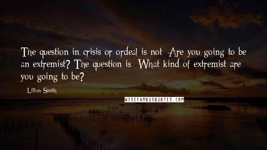 Lillian Smith Quotes: The question in crisis or ordeal is not: Are you going to be an extremist? The question is: What kind of extremist are you going to be?