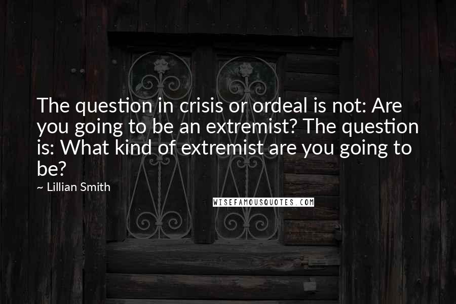 Lillian Smith Quotes: The question in crisis or ordeal is not: Are you going to be an extremist? The question is: What kind of extremist are you going to be?