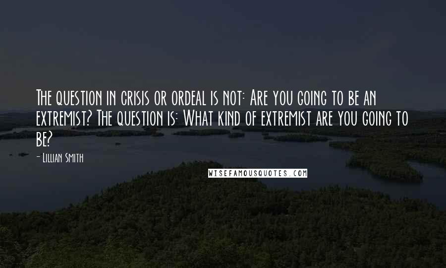 Lillian Smith Quotes: The question in crisis or ordeal is not: Are you going to be an extremist? The question is: What kind of extremist are you going to be?