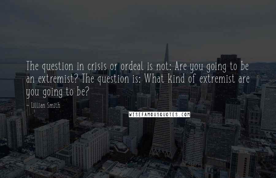 Lillian Smith Quotes: The question in crisis or ordeal is not: Are you going to be an extremist? The question is: What kind of extremist are you going to be?