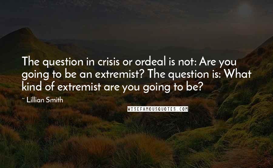 Lillian Smith Quotes: The question in crisis or ordeal is not: Are you going to be an extremist? The question is: What kind of extremist are you going to be?