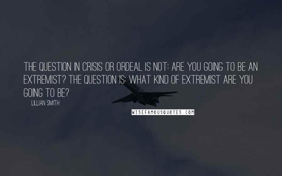 Lillian Smith Quotes: The question in crisis or ordeal is not: Are you going to be an extremist? The question is: What kind of extremist are you going to be?