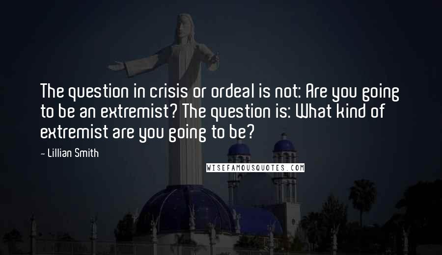 Lillian Smith Quotes: The question in crisis or ordeal is not: Are you going to be an extremist? The question is: What kind of extremist are you going to be?