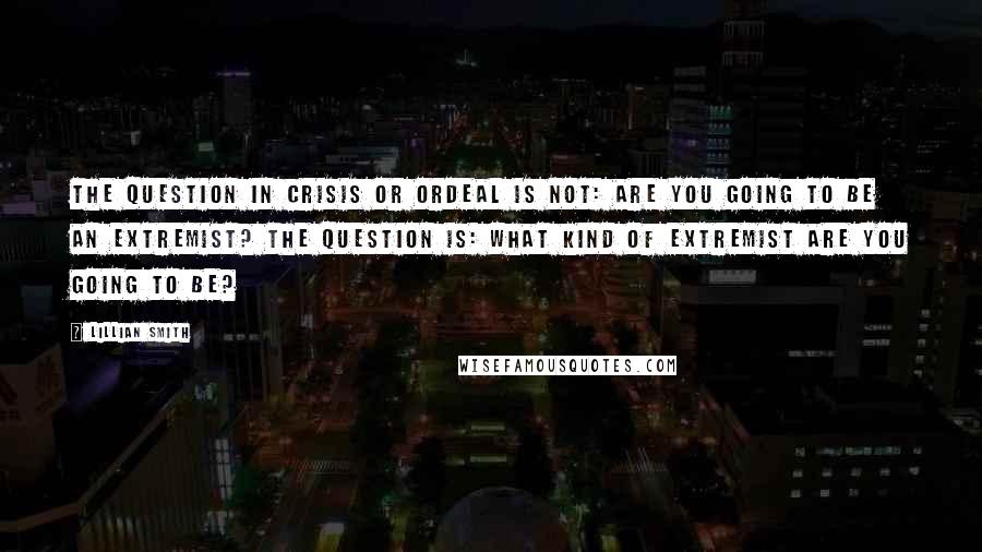 Lillian Smith Quotes: The question in crisis or ordeal is not: Are you going to be an extremist? The question is: What kind of extremist are you going to be?