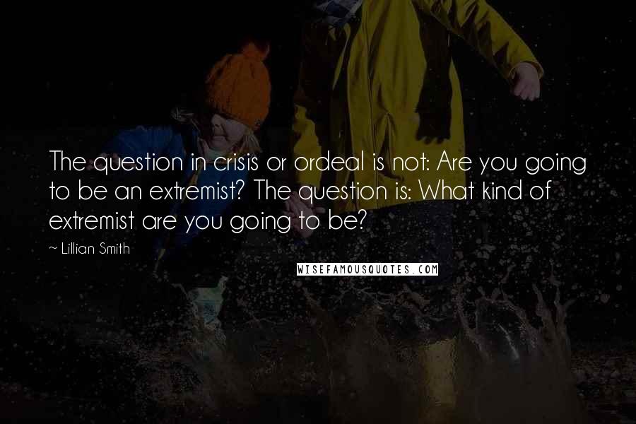 Lillian Smith Quotes: The question in crisis or ordeal is not: Are you going to be an extremist? The question is: What kind of extremist are you going to be?