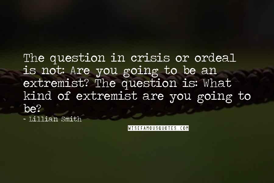 Lillian Smith Quotes: The question in crisis or ordeal is not: Are you going to be an extremist? The question is: What kind of extremist are you going to be?