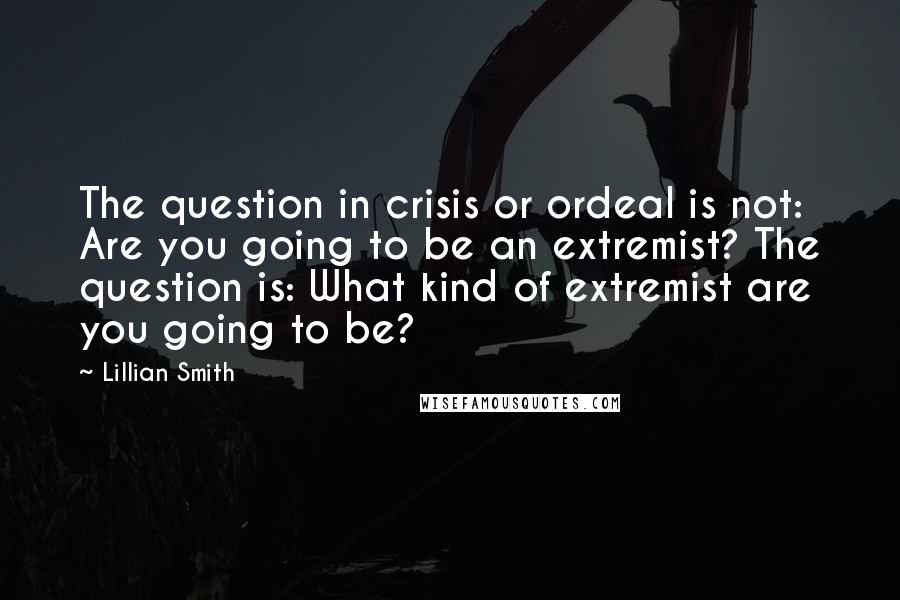 Lillian Smith Quotes: The question in crisis or ordeal is not: Are you going to be an extremist? The question is: What kind of extremist are you going to be?