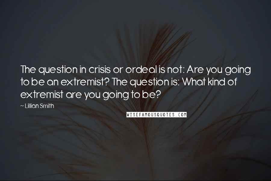 Lillian Smith Quotes: The question in crisis or ordeal is not: Are you going to be an extremist? The question is: What kind of extremist are you going to be?