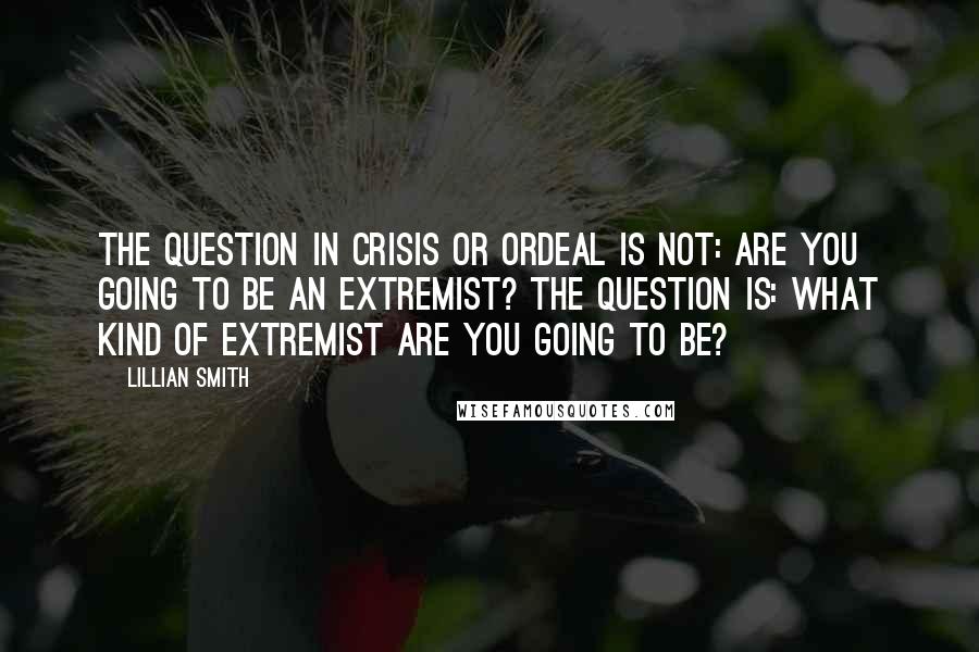 Lillian Smith Quotes: The question in crisis or ordeal is not: Are you going to be an extremist? The question is: What kind of extremist are you going to be?