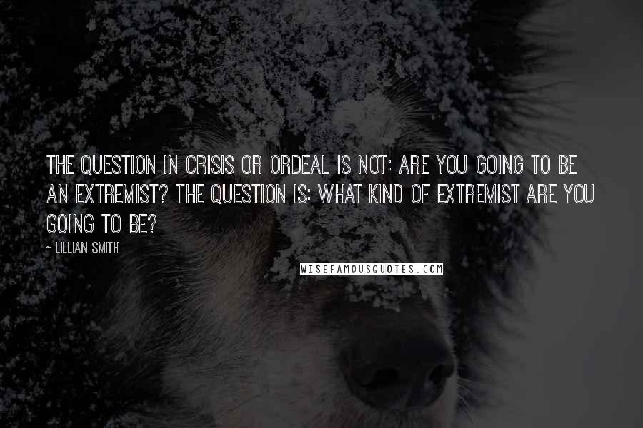 Lillian Smith Quotes: The question in crisis or ordeal is not: Are you going to be an extremist? The question is: What kind of extremist are you going to be?