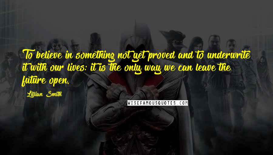 Lillian Smith Quotes: To believe in something not yet proved and to underwrite it with our lives: it is the only way we can leave the future open.