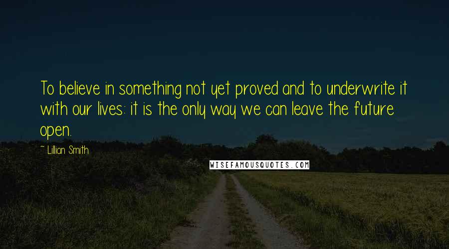 Lillian Smith Quotes: To believe in something not yet proved and to underwrite it with our lives: it is the only way we can leave the future open.