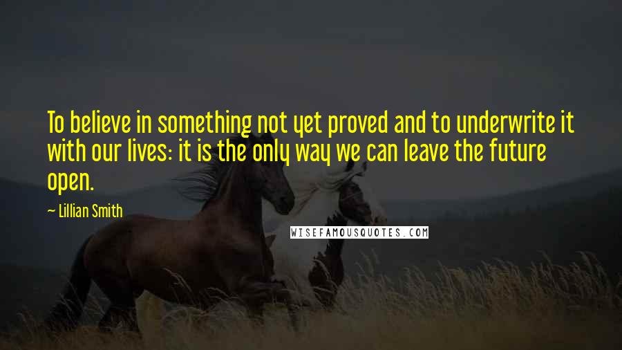 Lillian Smith Quotes: To believe in something not yet proved and to underwrite it with our lives: it is the only way we can leave the future open.