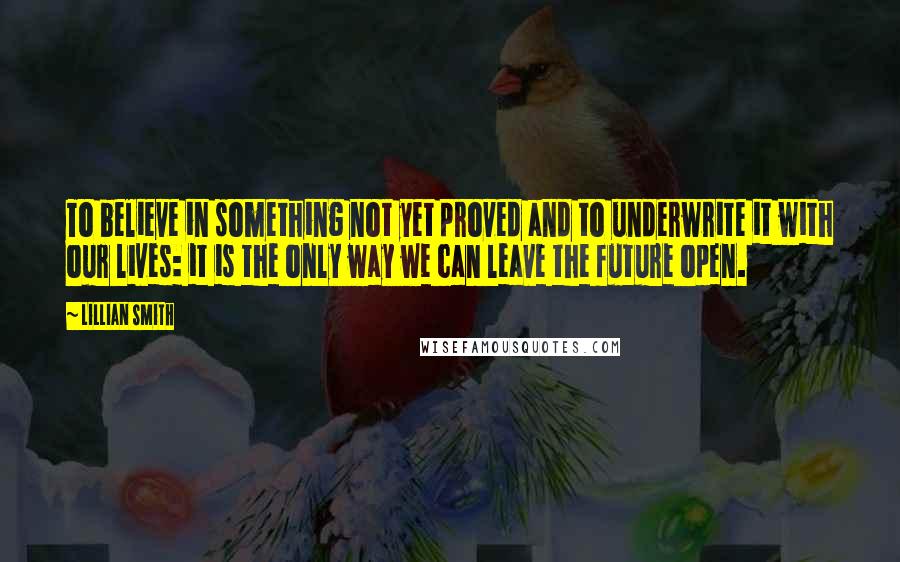 Lillian Smith Quotes: To believe in something not yet proved and to underwrite it with our lives: it is the only way we can leave the future open.