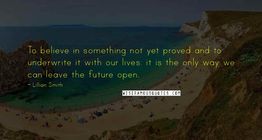 Lillian Smith Quotes: To believe in something not yet proved and to underwrite it with our lives: it is the only way we can leave the future open.