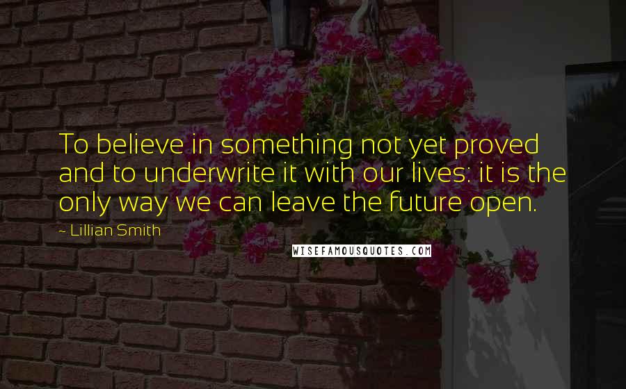 Lillian Smith Quotes: To believe in something not yet proved and to underwrite it with our lives: it is the only way we can leave the future open.