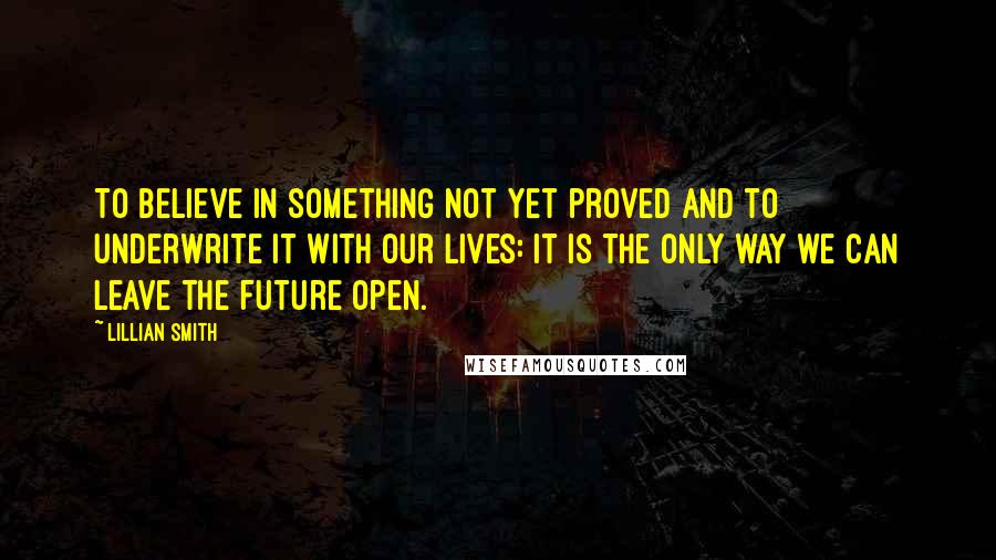 Lillian Smith Quotes: To believe in something not yet proved and to underwrite it with our lives: it is the only way we can leave the future open.