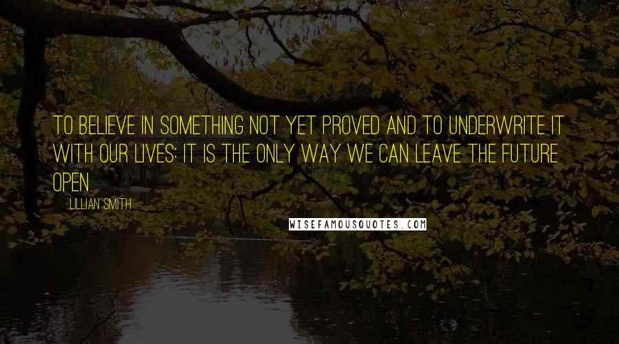 Lillian Smith Quotes: To believe in something not yet proved and to underwrite it with our lives: it is the only way we can leave the future open.