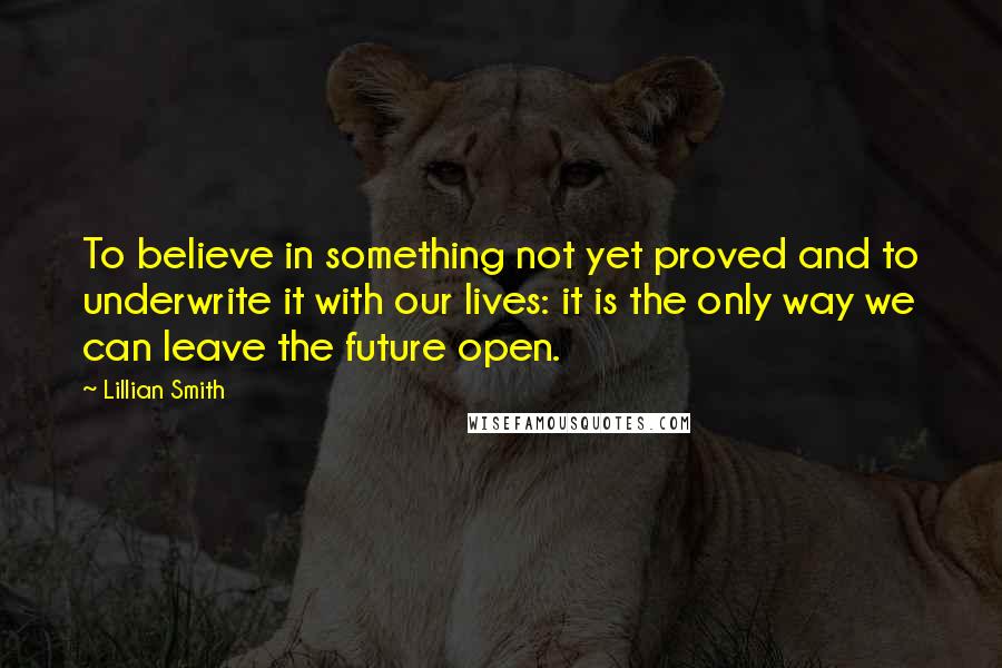 Lillian Smith Quotes: To believe in something not yet proved and to underwrite it with our lives: it is the only way we can leave the future open.