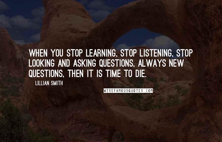Lillian Smith Quotes: When you stop learning, stop listening, stop looking and asking questions, always new questions, then it is time to die.
