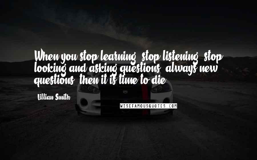 Lillian Smith Quotes: When you stop learning, stop listening, stop looking and asking questions, always new questions, then it is time to die.