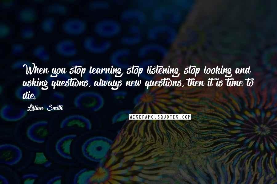 Lillian Smith Quotes: When you stop learning, stop listening, stop looking and asking questions, always new questions, then it is time to die.