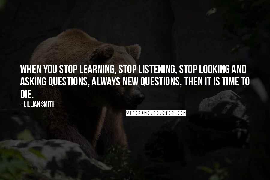 Lillian Smith Quotes: When you stop learning, stop listening, stop looking and asking questions, always new questions, then it is time to die.