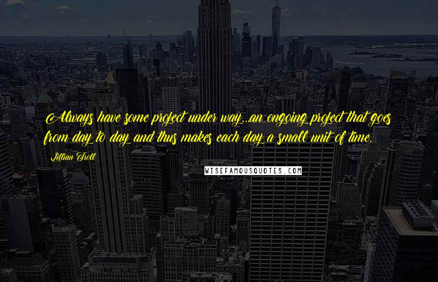 Lillian Troll Quotes: Always have some project under way...an ongoing project that goes from day to day and thus makes each day a small unit of time.