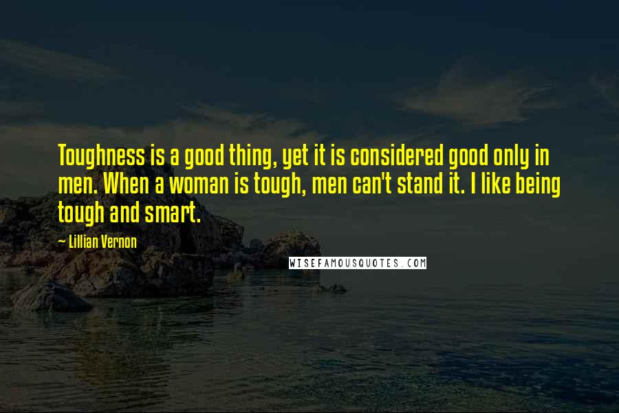 Lillian Vernon Quotes: Toughness is a good thing, yet it is considered good only in men. When a woman is tough, men can't stand it. I like being tough and smart.