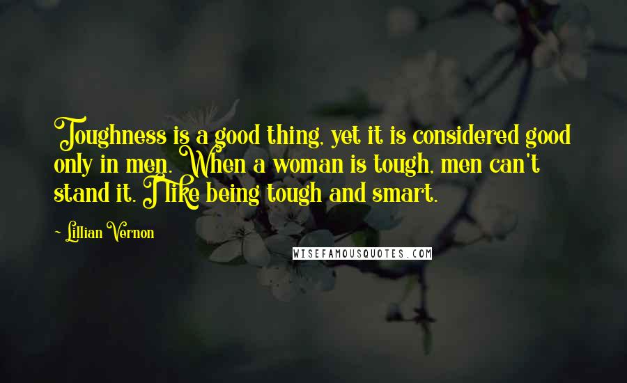 Lillian Vernon Quotes: Toughness is a good thing, yet it is considered good only in men. When a woman is tough, men can't stand it. I like being tough and smart.