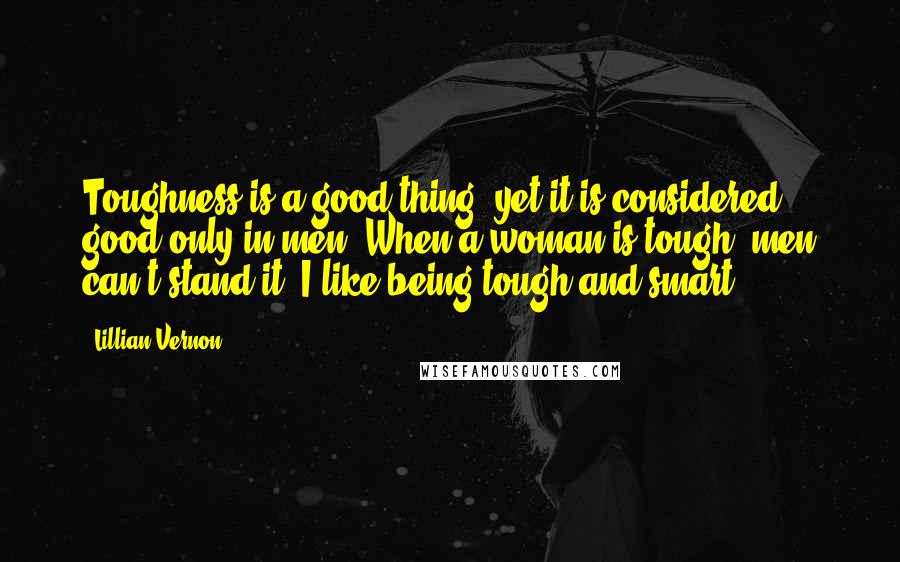 Lillian Vernon Quotes: Toughness is a good thing, yet it is considered good only in men. When a woman is tough, men can't stand it. I like being tough and smart.