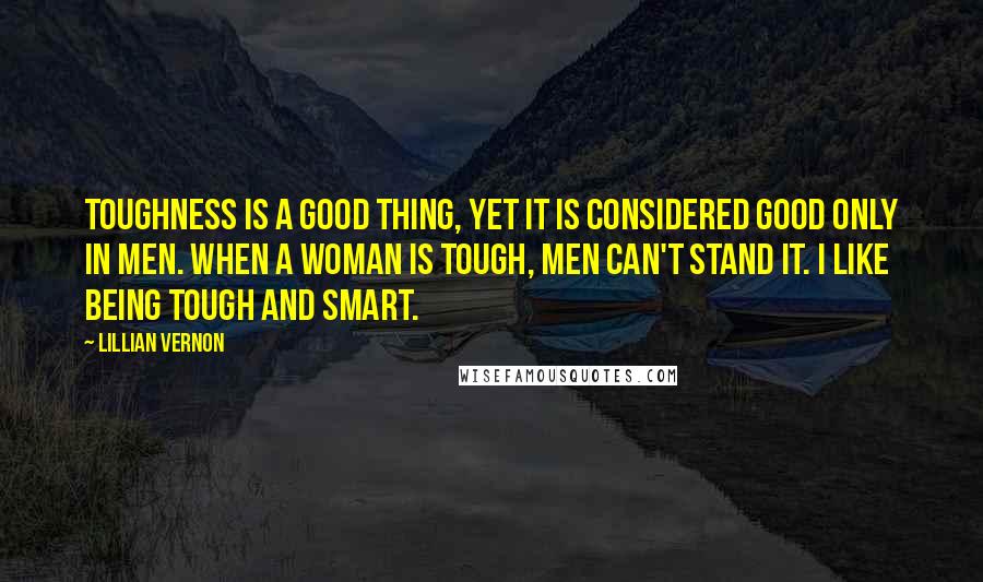 Lillian Vernon Quotes: Toughness is a good thing, yet it is considered good only in men. When a woman is tough, men can't stand it. I like being tough and smart.