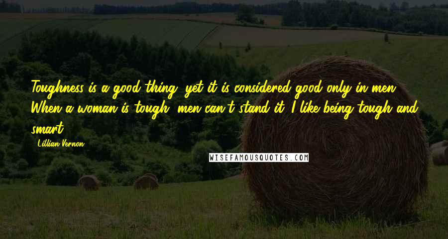 Lillian Vernon Quotes: Toughness is a good thing, yet it is considered good only in men. When a woman is tough, men can't stand it. I like being tough and smart.