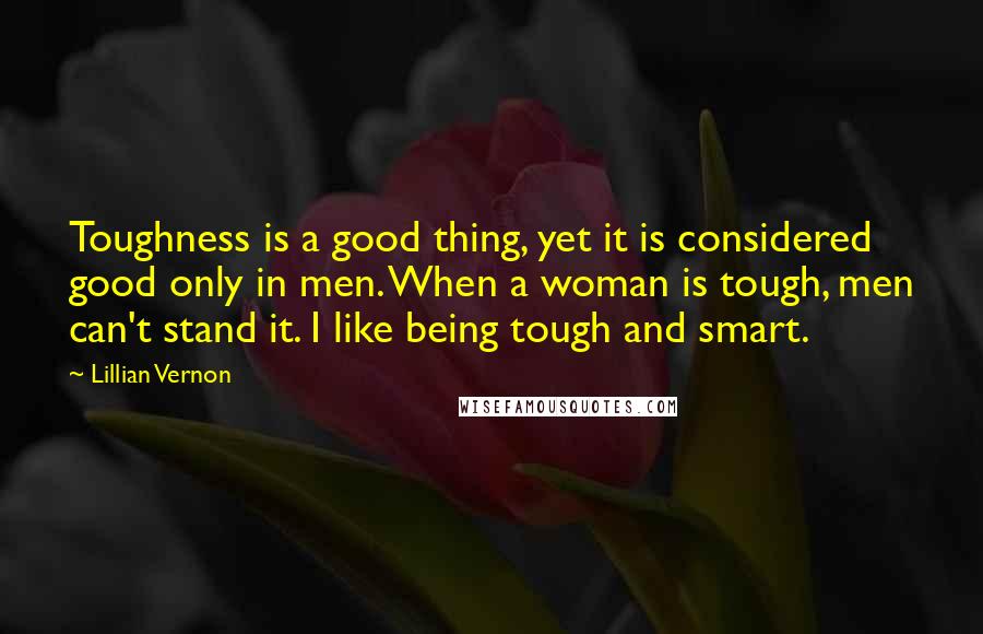 Lillian Vernon Quotes: Toughness is a good thing, yet it is considered good only in men. When a woman is tough, men can't stand it. I like being tough and smart.