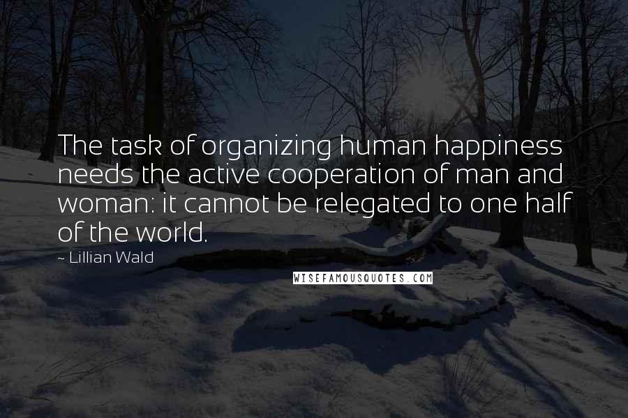 Lillian Wald Quotes: The task of organizing human happiness needs the active cooperation of man and woman: it cannot be relegated to one half of the world.