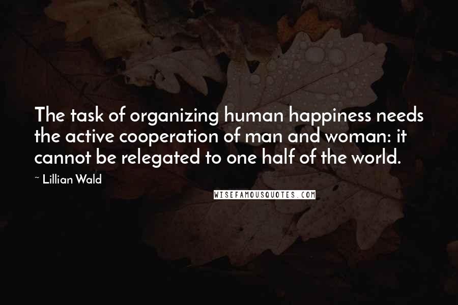 Lillian Wald Quotes: The task of organizing human happiness needs the active cooperation of man and woman: it cannot be relegated to one half of the world.