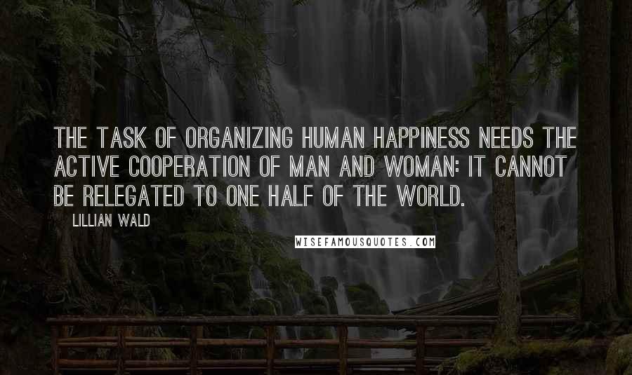 Lillian Wald Quotes: The task of organizing human happiness needs the active cooperation of man and woman: it cannot be relegated to one half of the world.