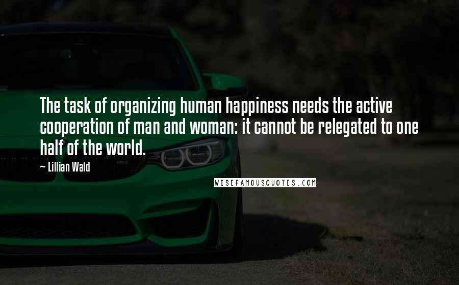 Lillian Wald Quotes: The task of organizing human happiness needs the active cooperation of man and woman: it cannot be relegated to one half of the world.