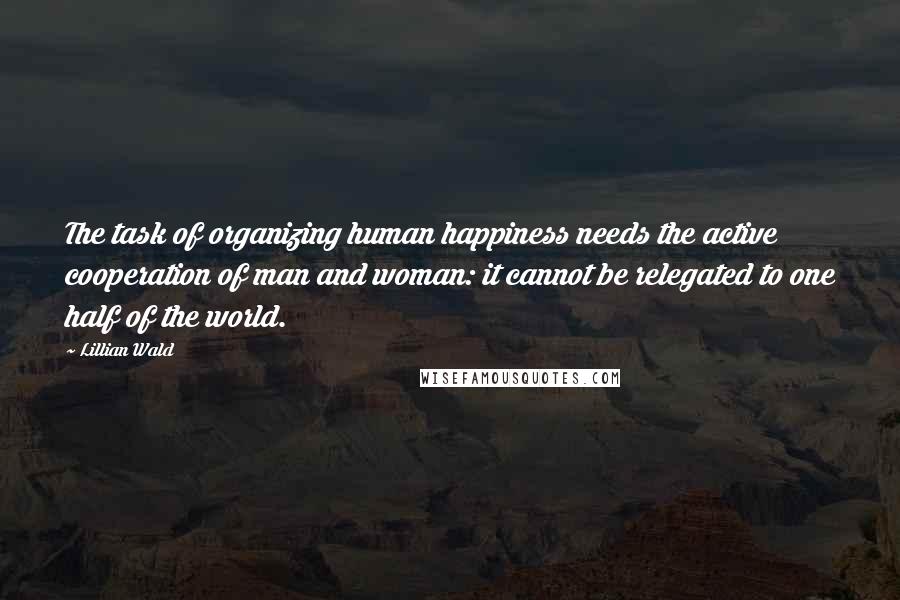 Lillian Wald Quotes: The task of organizing human happiness needs the active cooperation of man and woman: it cannot be relegated to one half of the world.