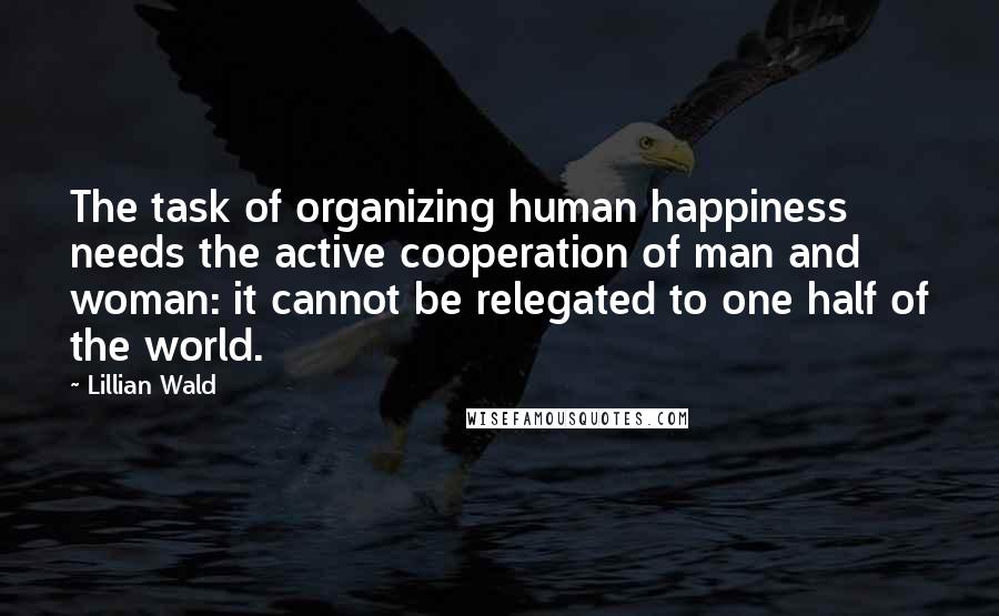 Lillian Wald Quotes: The task of organizing human happiness needs the active cooperation of man and woman: it cannot be relegated to one half of the world.