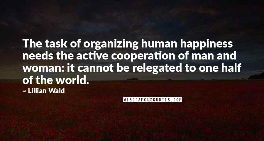 Lillian Wald Quotes: The task of organizing human happiness needs the active cooperation of man and woman: it cannot be relegated to one half of the world.